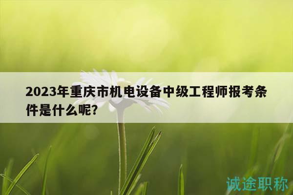 2023年重慶市機(jī)電設(shè)備中級(jí)工程師報(bào)考條件是什么呢？
