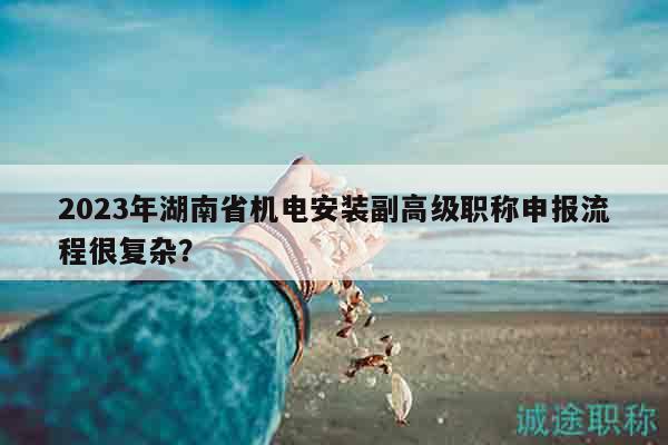 2023年湖南省機(jī)電安裝副高級(jí)職稱申報(bào)流程很復(fù)雜？