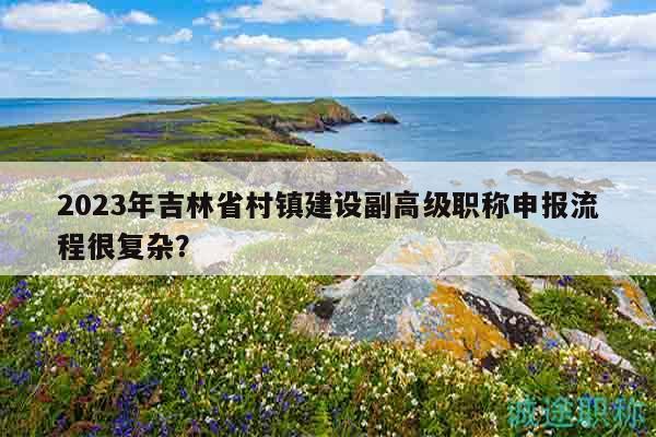 2023年吉林省村鎮(zhèn)建設(shè)副高級職稱申報流程很復(fù)雜？