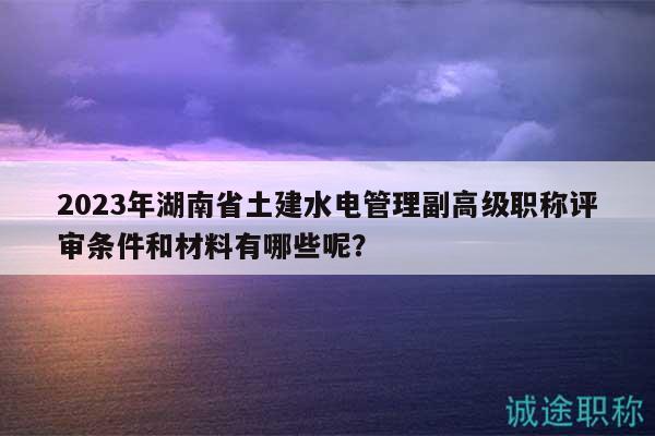 2023年湖南省土建水電管理副高級(jí)職稱評(píng)審條件和材料有哪些呢？