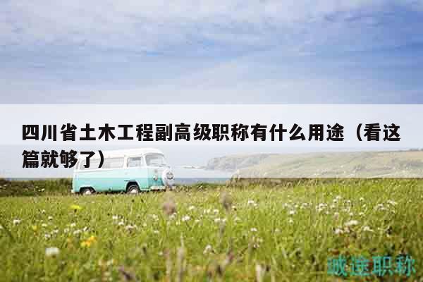 四川省土木工程副高級職稱有什么用途（看這篇就夠了）