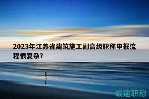 2023年江蘇省建筑施工副高級(jí)職稱(chēng)申報(bào)流程很復(fù)雜？