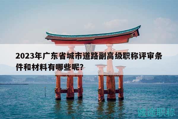 2023年廣東省城市道路副高級(jí)職稱評(píng)審條件和材料有哪些呢？