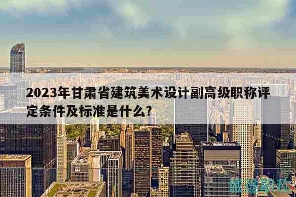 2023年甘肅省建筑美術(shù)設(shè)計(jì)副高級(jí)職稱評(píng)定條件及標(biāo)準(zhǔn)是什么？