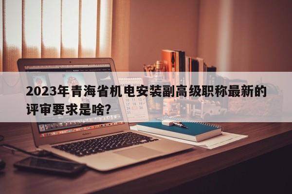 2023年青海省機(jī)電安裝副高級(jí)職稱最新的評(píng)審要求是啥？