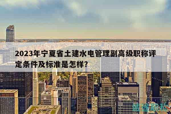 2023年寧夏省土建水電管理副高級(jí)職稱評(píng)定條件及標(biāo)準(zhǔn)是怎樣？