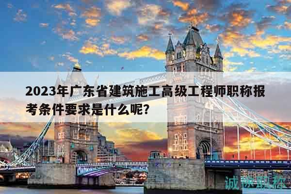 2023年廣東省建筑施工高級工程師職稱報考條件要求是什么呢？