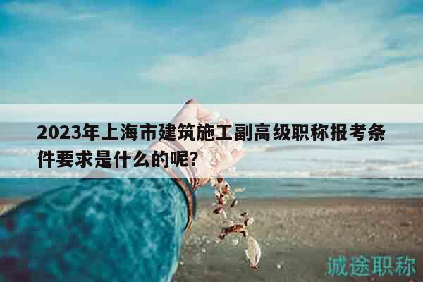 2023年上海市建筑施工副高級職稱報考條件要求是什么的呢？