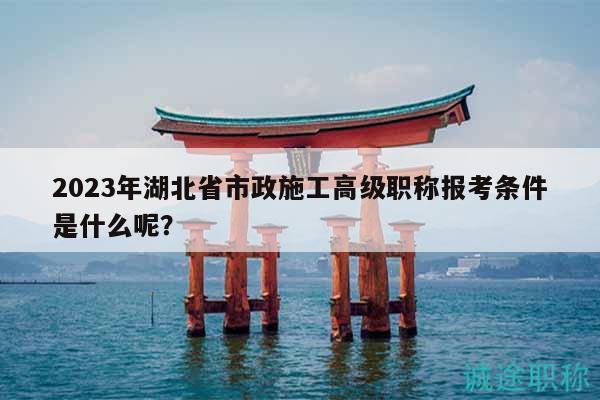 2023年湖北省市政施工高級職稱報考條件是什么呢？