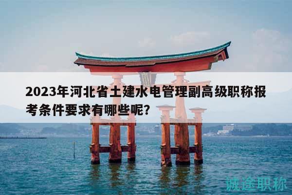 2023年河北省土建水電管理副高級職稱報考條件要求有哪些呢？