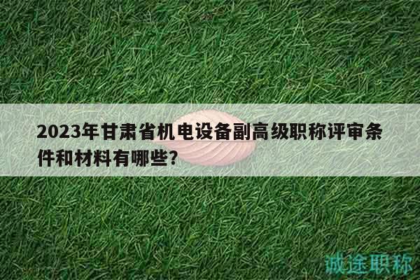 2023年甘肅省機(jī)電設(shè)備副高級職稱評審條件和材料有哪些？