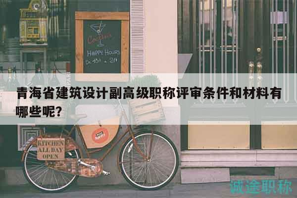 青海省建筑設(shè)計(jì)副高級(jí)職稱評(píng)審條件和材料有哪些呢？
