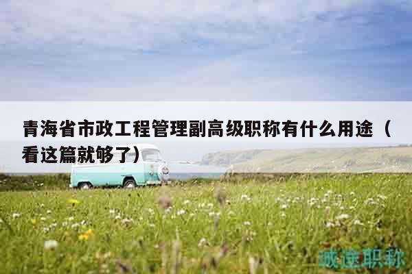 青海省市政工程管理副高級職稱有什么用途（看這篇就夠了）