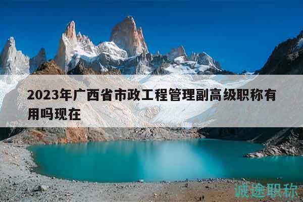 2023年廣西省市政工程管理副高級職稱有用嗎現在
