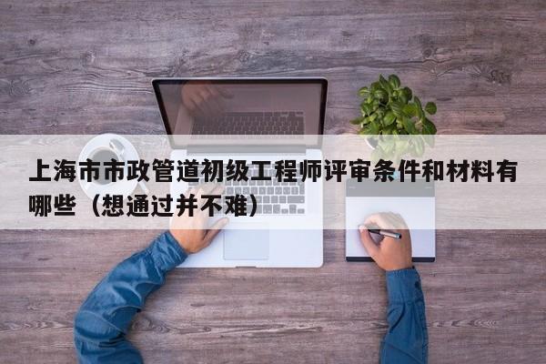 上海市市政管道初級工程師評審條件和材料有哪些（想通過并不難）