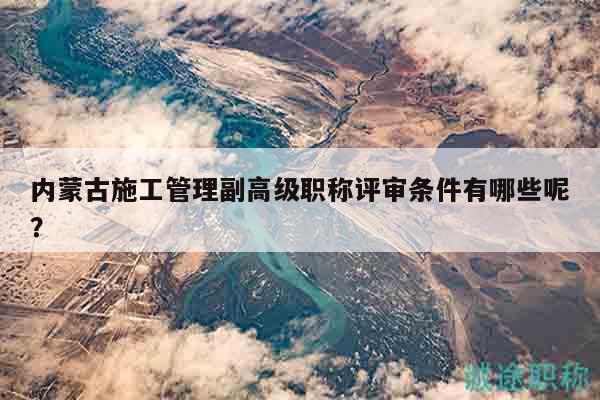 內(nèi)蒙古施工管理副高級職稱評審條件有哪些呢？
