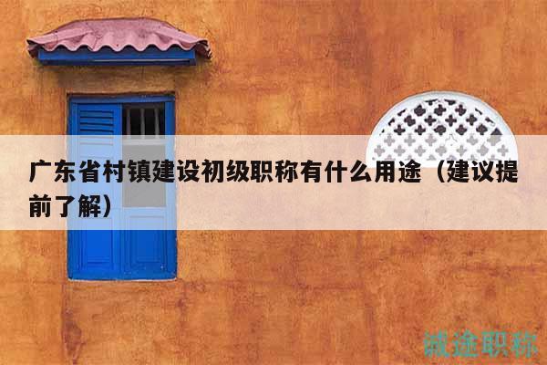廣東省村鎮(zhèn)建設(shè)初級(jí)職稱有什么用途（建議提前了解）