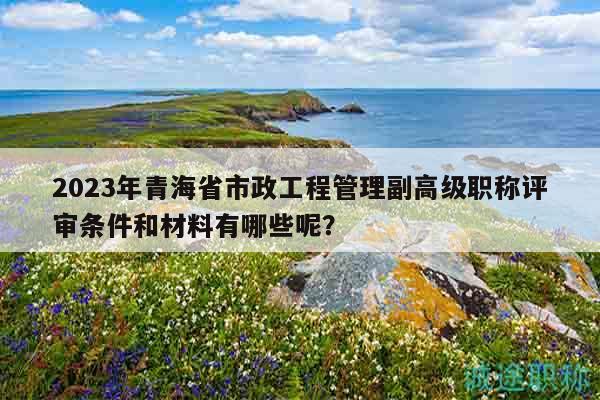 2023年青海省市政工程管理副高級職稱評審條件和材料有哪些呢？