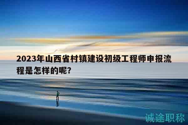 2023年山西省村鎮(zhèn)建設(shè)初級(jí)工程師申報(bào)流程是怎樣的呢？