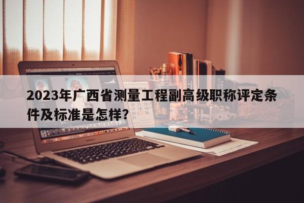 2023年廣西省測量工程副高級職稱評定條件及標準是怎樣？