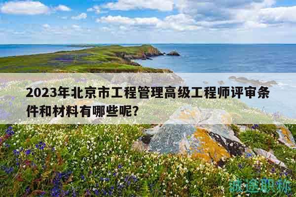 2023年北京市工程管理高級(jí)工程師評(píng)審條件和材料有哪些呢？
