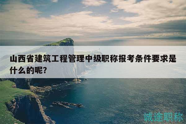 山西省建筑工程管理中級職稱報考條件要求是什么的呢？