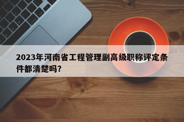 2023年河南省工程管理副高級職稱評定條件都清楚嗎？