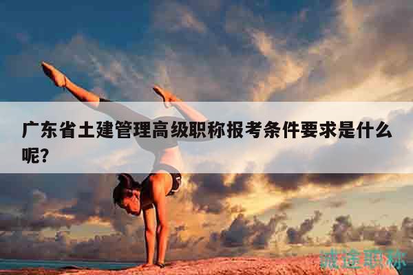 廣東省土建管理高級職稱報考條件要求是什么呢？