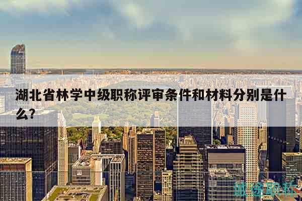 湖北省林學(xué)中級(jí)職稱評(píng)審條件和材料分別是什么？