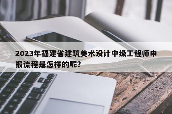 2023年福建省建筑美術(shù)設(shè)計中級工程師申報流程是怎樣的呢？