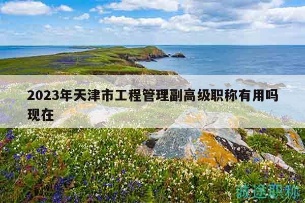 2023年天津市工程管理副高級職稱有用嗎現(xiàn)在