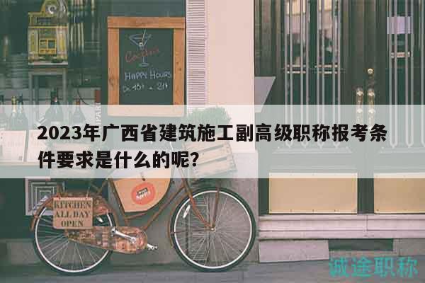 2023年廣西省建筑施工副高級(jí)職稱報(bào)考條件要求是什么的呢？