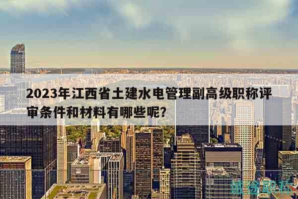 2023年江西省土建水電管理副高級(jí)職稱評(píng)審條件和材料有哪些呢？