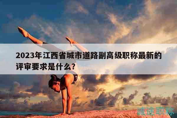 2023年江西省城市道路副高級職稱最新的評審要求是什么？