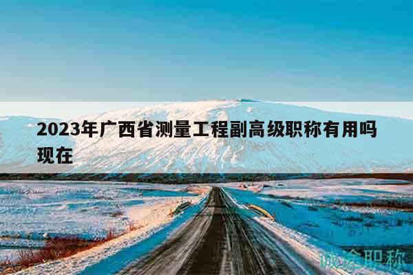 2023年廣西省測(cè)量工程副高級(jí)職稱有用嗎現(xiàn)在