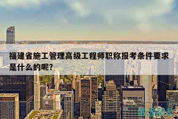 福建省施工管理高級工程師職稱報(bào)考條件要求是什么的呢？