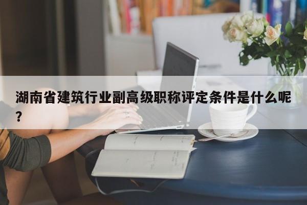 湖南省建筑行業(yè)副高級職稱評定條件是什么呢？