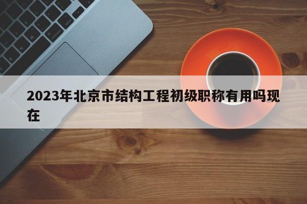 2023年北京市結(jié)構(gòu)工程初級職稱有用嗎現(xiàn)在