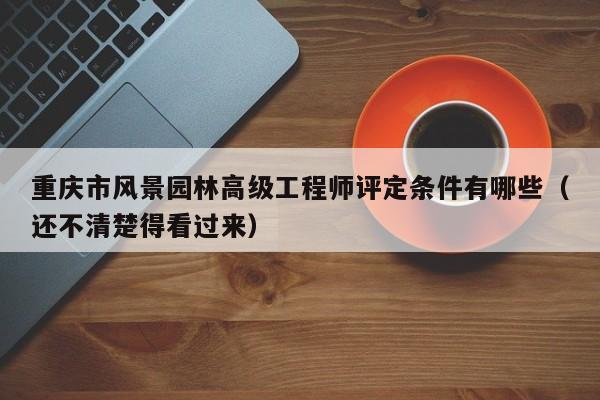 重慶市風(fēng)景園林高級(jí)工程師評(píng)定條件有哪些（還不清楚得看過來）