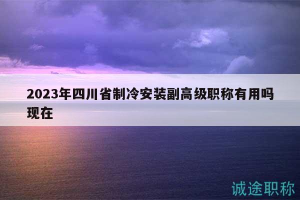 2023年四川省制冷安裝副高級(jí)職稱(chēng)有用嗎現(xiàn)在