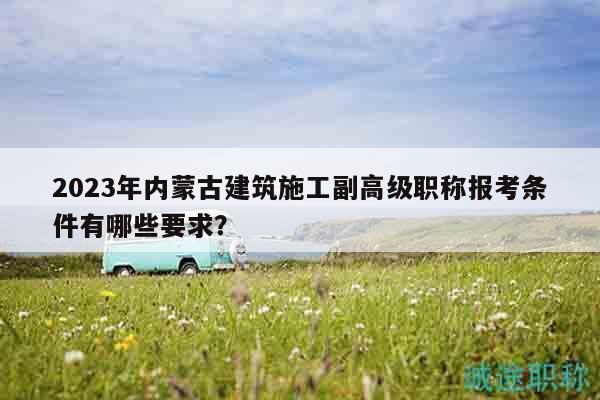 2023年內(nèi)蒙古建筑施工副高級職稱報考條件有哪些要求？