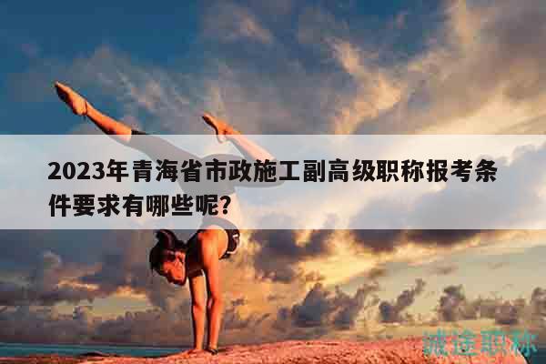 2023年青海省市政施工副高級(jí)職稱(chēng)報(bào)考條件要求有哪些呢？