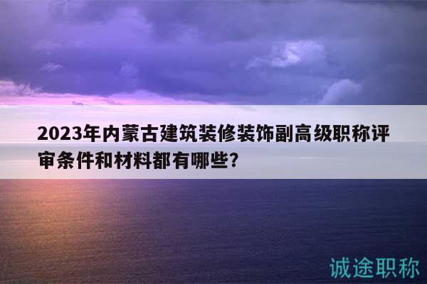 2023年內(nèi)蒙古建筑裝修裝飾副高級職稱評審條件和材料都有哪些？
