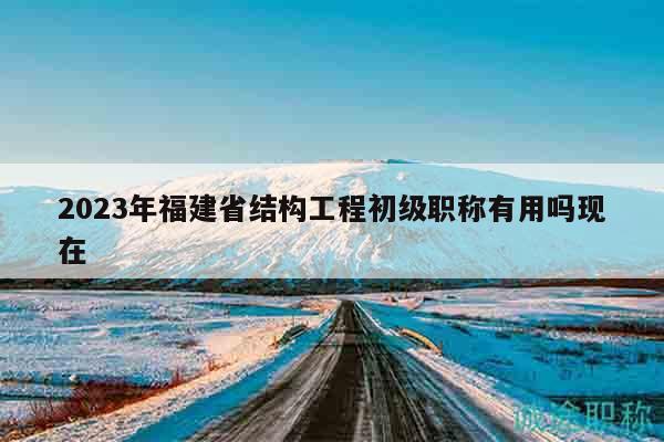 2023年福建省結構工程初級職稱有用嗎現(xiàn)在