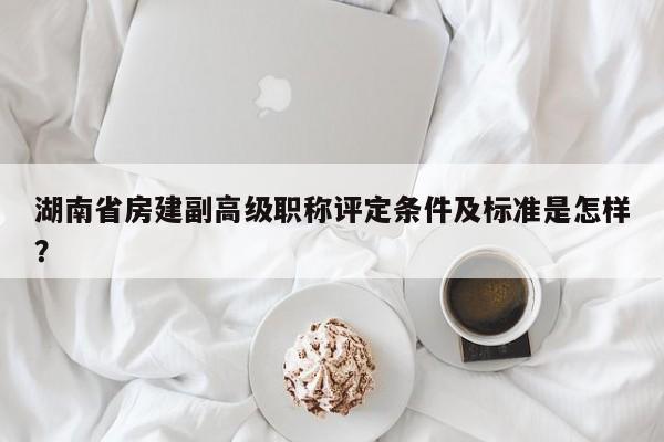 湖南省房建副高級職稱評定條件及標準是怎樣？