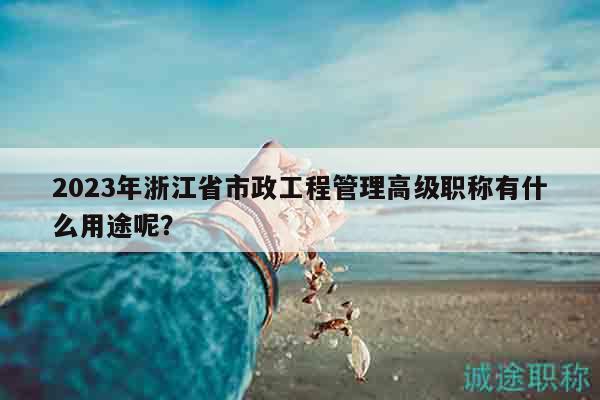 2023年浙江省市政工程管理高級(jí)職稱有什么用途呢？