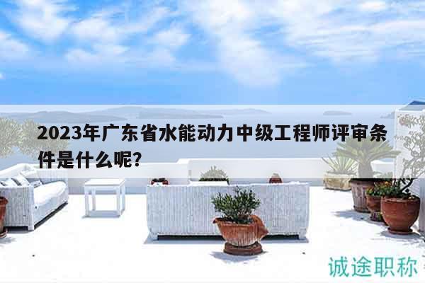2023年廣東省水能動力中級工程師評審條件是什么呢？