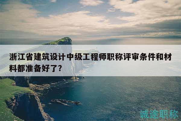 浙江省建筑設(shè)計中級工程師職稱評審條件和材料都準備好了？