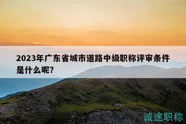 2023年廣東省城市道路中級(jí)職稱評(píng)審條件是什么呢？