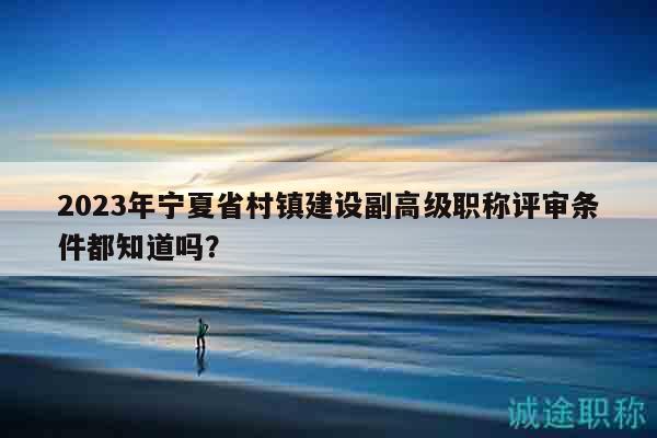 2023年寧夏省村鎮(zhèn)建設(shè)副高級職稱評審條件都知道嗎？